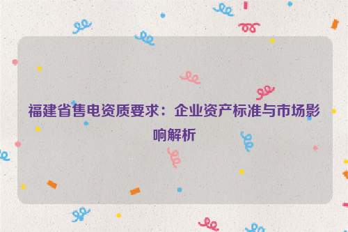 福建省售电资质要求：企业资产标准与市场影响解析