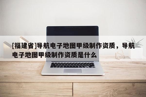 [福建省]导航电子地图甲级制作资质，导航电子地图甲级制作资质是什么