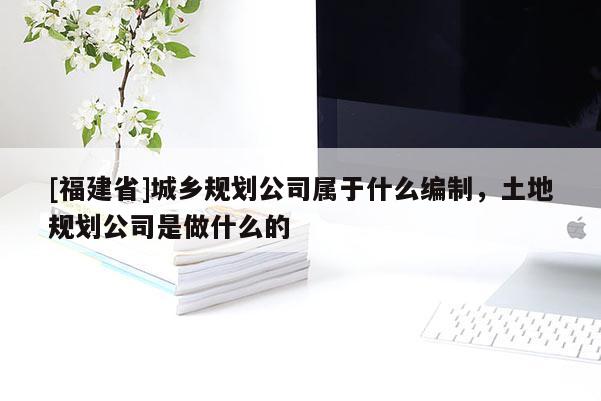 [福建省]城乡规划公司属于什么编制，土地规划公司是做什么的