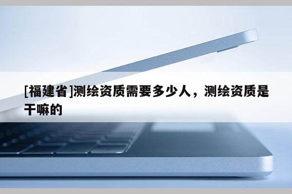 [福建省]测绘资质需要多少人，测绘资质是干嘛的