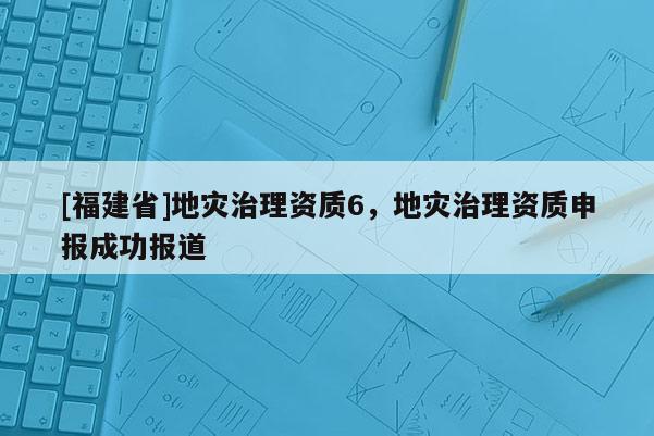 [福建省]地灾治理资质6，地灾治理资质申报成功报道