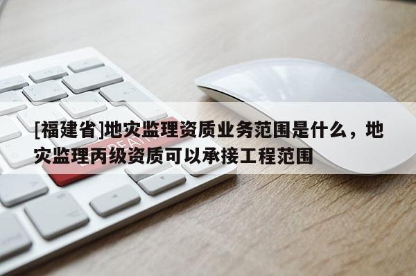 [福建省]地灾监理资质业务范围是什么，地灾监理丙级资质可以承接工程范围