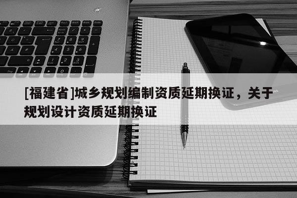 [福建省]城乡规划编制资质延期换证，关于规划设计资质延期换证