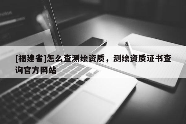 [福建省]怎么查测绘资质，测绘资质证书查询官方网站