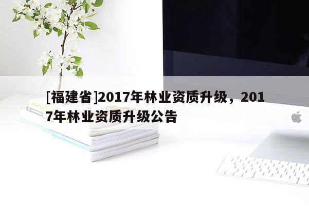 [福建省]2017年林业资质升级，2017年林业资质升级公告