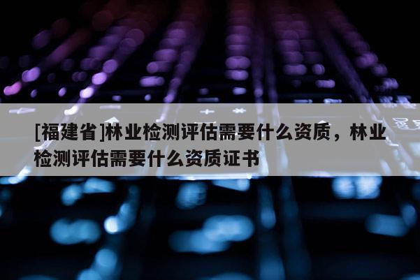 [福建省]林业检测评估需要什么资质，林业检测评估需要什么资质证书