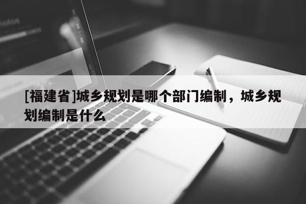 [福建省]城乡规划是哪个部门编制，城乡规划编制是什么