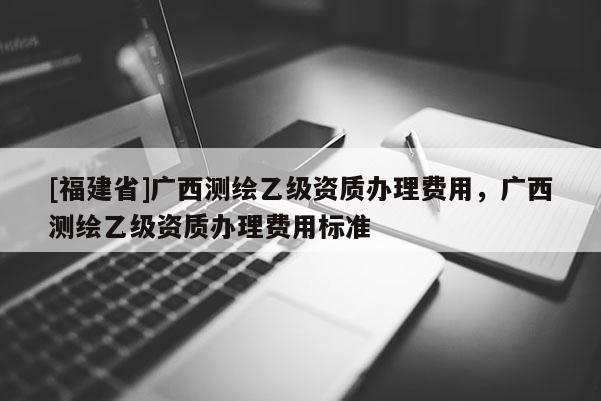 [福建省]广西测绘乙级资质办理费用，广西测绘乙级资质办理费用标准