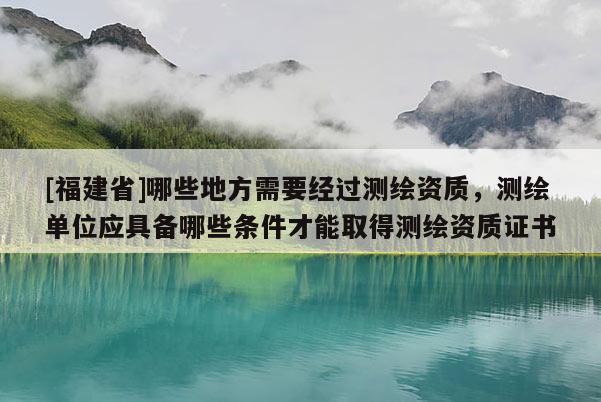 [福建省]哪些地方需要经过测绘资质，测绘单位应具备哪些条件才能取得测绘资质证书