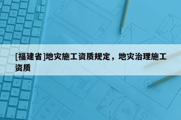 [福建省]地灾施工资质规定，地灾治理施工资质