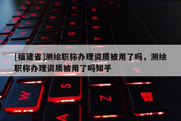 [福建省]测绘职称办理资质被用了吗，测绘职称办理资质被用了吗知乎