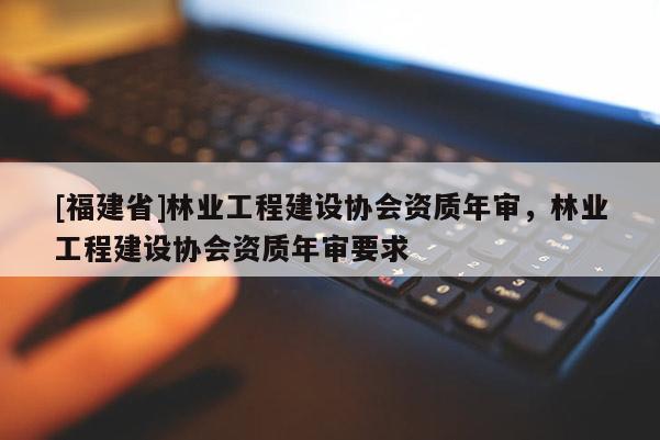 [福建省]林业工程建设协会资质年审，林业工程建设协会资质年审要求