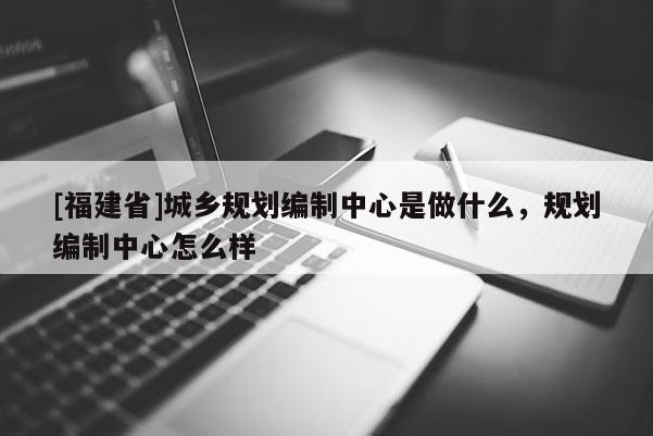 [福建省]城乡规划编制中心是做什么，规划编制中心怎么样