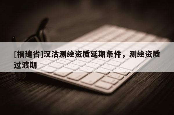 [福建省]汉沽测绘资质延期条件，测绘资质过渡期
