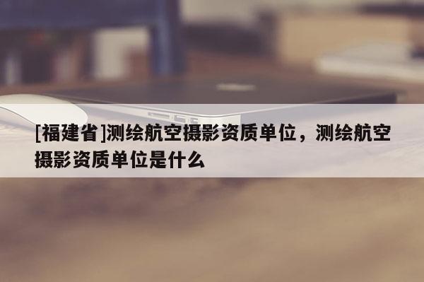 [福建省]测绘航空摄影资质单位，测绘航空摄影资质单位是什么
