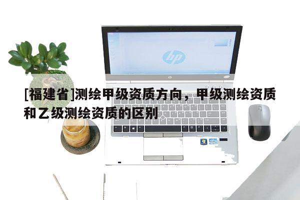 [福建省]测绘甲级资质方向，甲级测绘资质和乙级测绘资质的区别