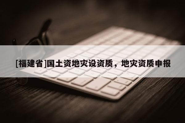 [福建省]国土资地灾设资质，地灾资质申报