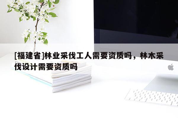 [福建省]林业采伐工人需要资质吗，林木采伐设计需要资质吗