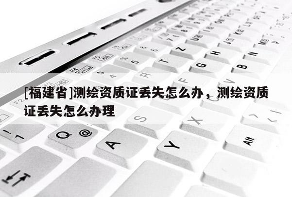 [福建省]测绘资质证丢失怎么办，测绘资质证丢失怎么办理