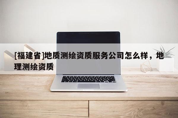 [福建省]地质测绘资质服务公司怎么样，地理测绘资质