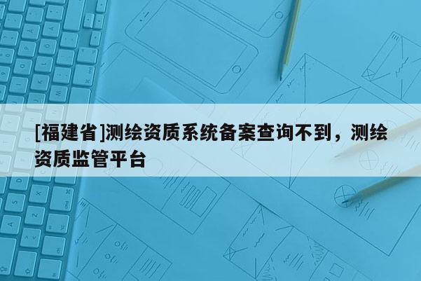 [福建省]测绘资质系统备案查询不到，测绘资质监管平台