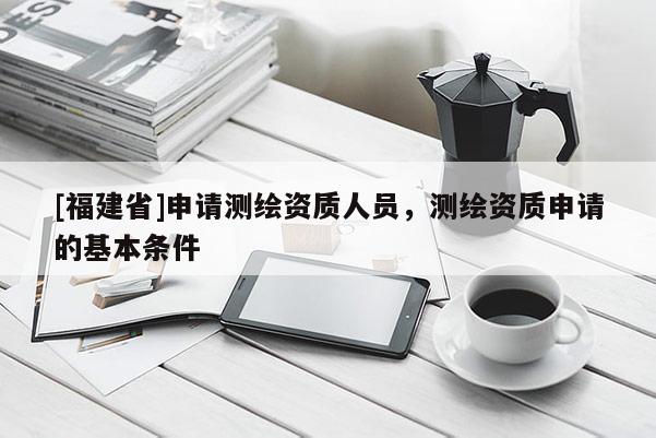 [福建省]申请测绘资质人员，测绘资质申请的基本条件