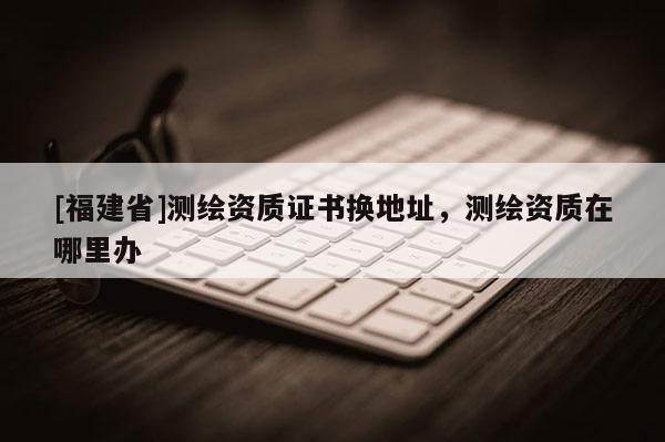 [福建省]测绘资质证书换地址，测绘资质在哪里办