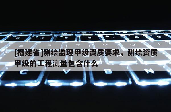 [福建省]测绘监理甲级资质要求，测绘资质甲级的工程测量包含什么