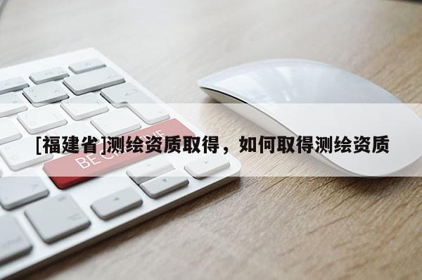 [福建省]测绘资质取得，如何取得测绘资质