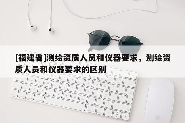 [福建省]测绘资质人员和仪器要求，测绘资质人员和仪器要求的区别