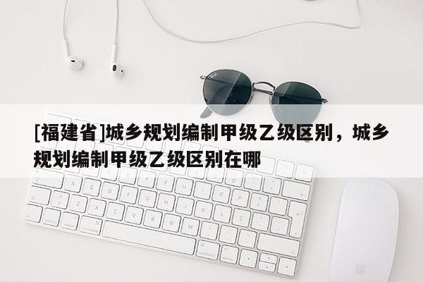 [福建省]城乡规划编制甲级乙级区别，城乡规划编制甲级乙级区别在哪