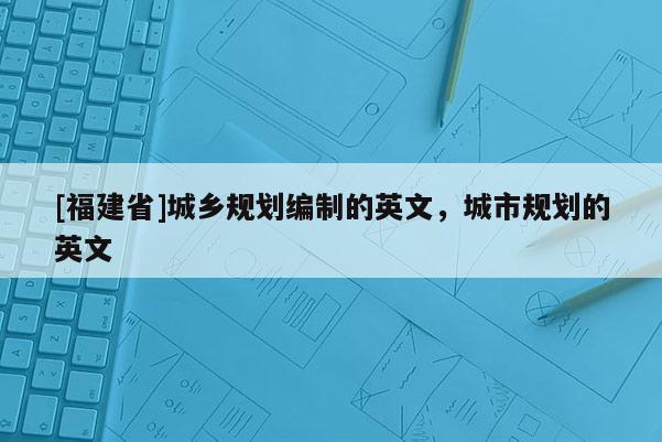 [福建省]城乡规划编制的英文，城市规划的英文