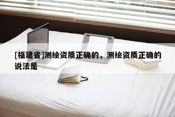 [福建省]测绘资质正确的，测绘资质正确的说法是