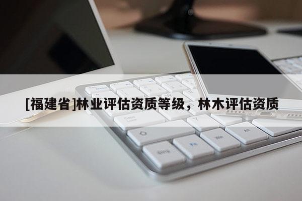 [福建省]林业评估资质等级，林木评估资质