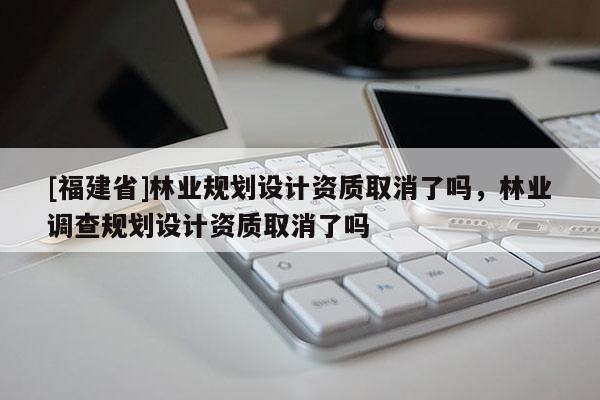 [福建省]林业规划设计资质取消了吗，林业调查规划设计资质取消了吗