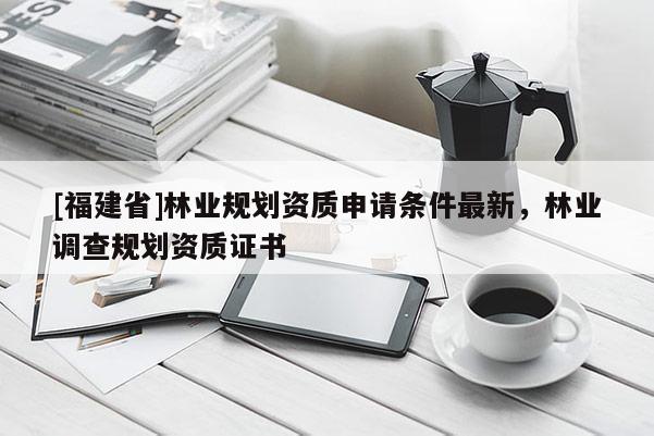 [福建省]林业规划资质申请条件最新，林业调查规划资质证书
