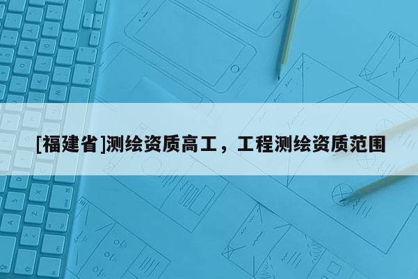 [福建省]测绘资质高工，工程测绘资质范围