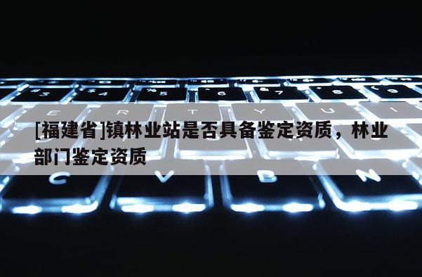 [福建省]镇林业站是否具备鉴定资质，林业部门鉴定资质