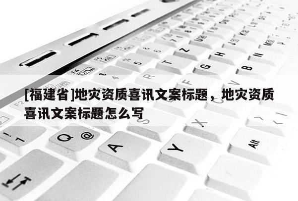 [福建省]地灾资质喜讯文案标题，地灾资质喜讯文案标题怎么写