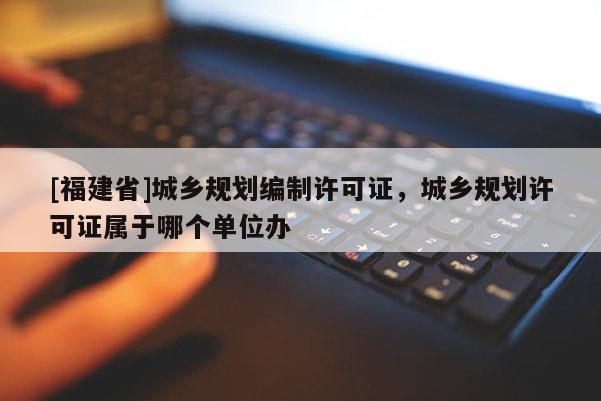 [福建省]城乡规划编制许可证，城乡规划许可证属于哪个单位办