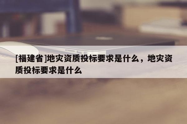 [福建省]地灾资质投标要求是什么，地灾资质投标要求是什么