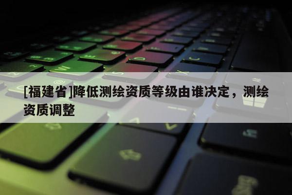 [福建省]降低测绘资质等级由谁决定，测绘资质调整