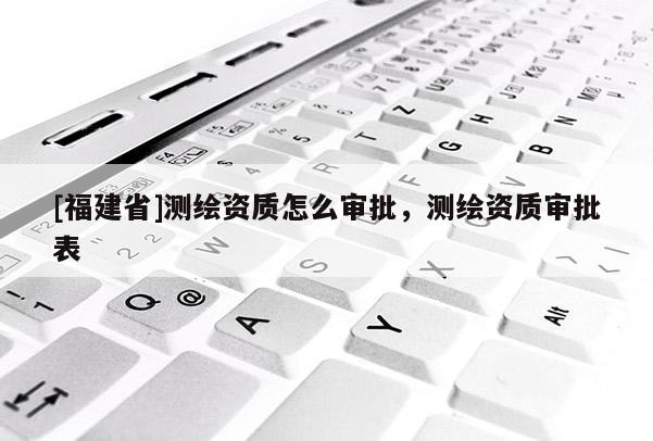 [福建省]测绘资质怎么审批，测绘资质审批表