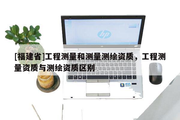 [福建省]工程测量和测量测绘资质，工程测量资质与测绘资质区别