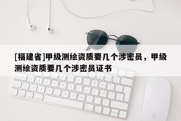 [福建省]甲级测绘资质要几个涉密员，甲级测绘资质要几个涉密员证书