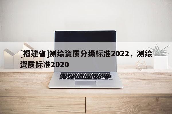 [福建省]测绘资质分级标准2022，测绘资质标准2020