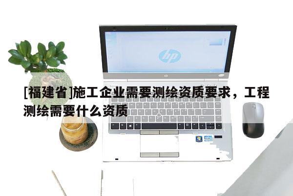 [福建省]施工企业需要测绘资质要求，工程测绘需要什么资质