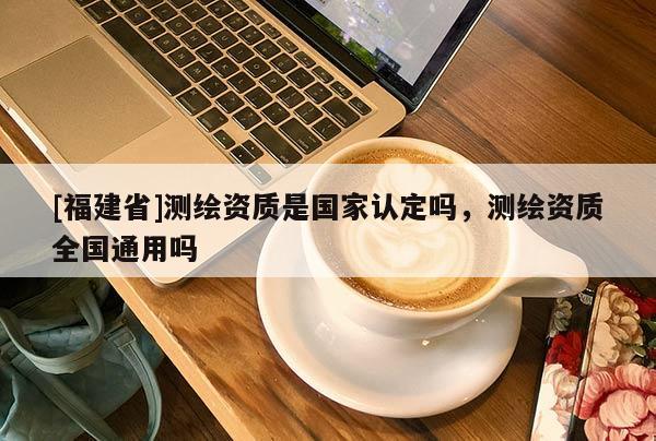 [福建省]测绘资质是国家认定吗，测绘资质全国通用吗