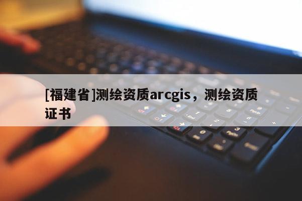 [福建省]测绘资质arcgis，测绘资质证书