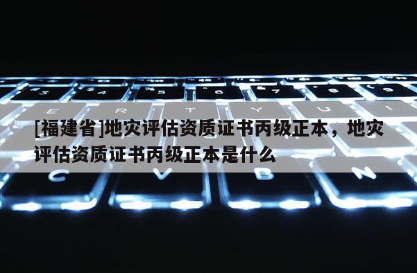 [福建省]地灾评估资质证书丙级正本，地灾评估资质证书丙级正本是什么